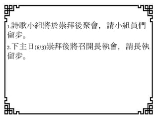 1.詩歌小組將於崇拜後聚會，請小組員們
留步。
2.下主日(6/3)崇拜後將召開長執會，請長執
留步。
 