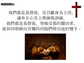 奉獻歌(華)2-1
我們都是基督徒，受召獻身為主用，
謙卑甘心受主熬練與訓練，
我們都是基督徒，學做受傷的醫治者，
就如同耶穌向苦難的同胞們伸出祂的雙手。
 