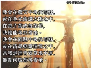 我尋著耶穌(華)3-1
我曾在藍天中尋找耶穌，
或在金光燦爛太陽之中，
在每片葉或每朶花，
我總能尋找着祂。
我曾在雨點中尋找耶穌，
或在清晨朝霧迷漫之中，
當我走進青翠草地平原，
無論何處都尋着祂。
 