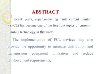 ABSTRACT
In recent years, superconducting fault current limiter

(SFCL) has become one of the forefront topics of currentlimiting technology in the world.

The implementation of FCL devices may also
provide the opportunity to increase distribution and
transmission

equipment

reinforcement requirements.

utilization

and

reduce

 