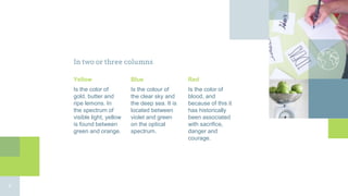 In two or three columns
Yellow
Is the color of
gold, butter and
ripe lemons. In
the spectrum of
visible light, yellow
is found between
green and orange.
Blue
Is the colour of
the clear sky and
the deep sea. It is
located between
violet and green
on the optical
spectrum.
Red
Is the color of
blood, and
because of this it
has historically
been associated
with sacrifice,
danger and
courage.
9
 
