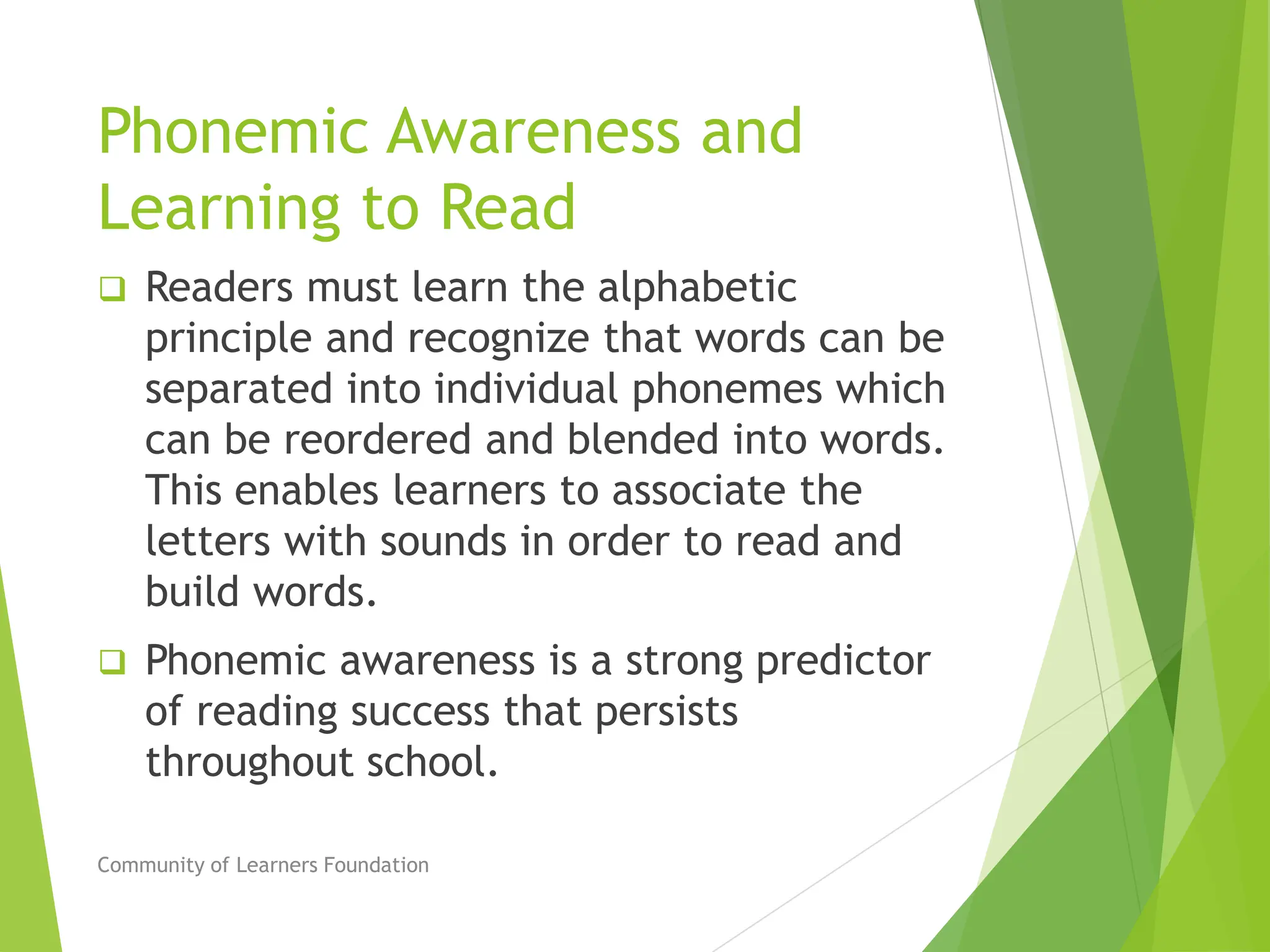 Phonemic Awareness and
Learning to Read
 Readers must learn the alphabetic
principle and recognize that words can be
separated into individual phonemes which
can be reordered and blended into words.
This enables learners to associate the
letters with sounds in order to read and
build words.
 Phonemic awareness is a strong predictor
of reading success that persists
throughout school.
Community of Learners Foundation
 
