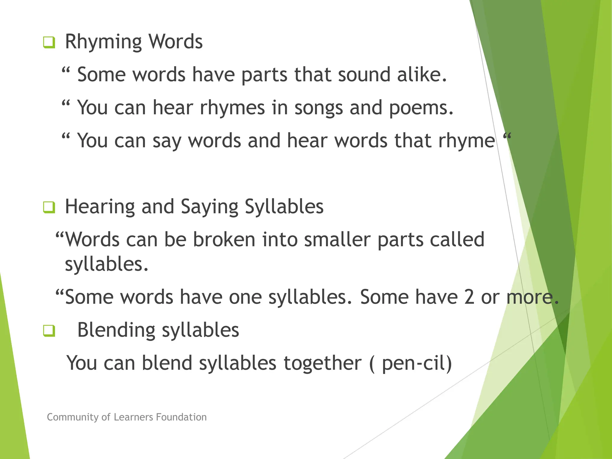  Rhyming Words
“ Some words have parts that sound alike.
“ You can hear rhymes in songs and poems.
“ You can say words and hear words that rhyme “
 Hearing and Saying Syllables
“Words can be broken into smaller parts called
syllables.
“Some words have one syllables. Some have 2 or more.
 Blending syllables
You can blend syllables together ( pen-cil)
Community of Learners Foundation
 