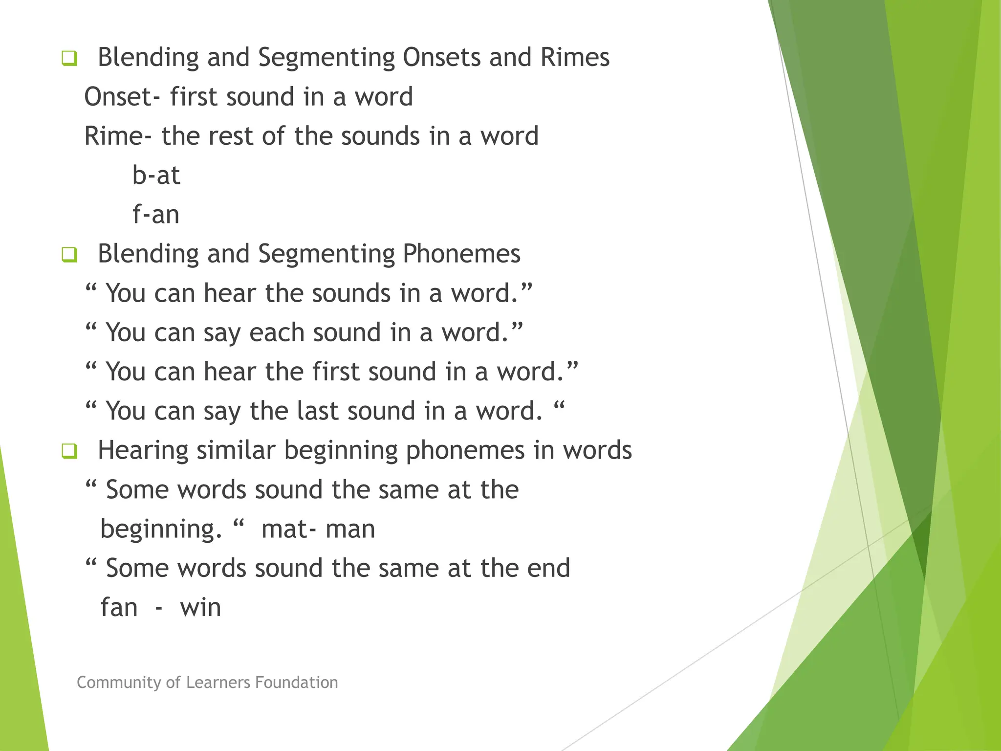  Blending and Segmenting Onsets and Rimes
Onset- first sound in a word
Rime- the rest of the sounds in a word
b-at
f-an
 Blending and Segmenting Phonemes
“ You can hear the sounds in a word.”
“ You can say each sound in a word.”
“ You can hear the first sound in a word.”
“ You can say the last sound in a word. “
 Hearing similar beginning phonemes in words
“ Some words sound the same at the
beginning. “ mat- man
“ Some words sound the same at the end
fan - win
Community of Learners Foundation
 