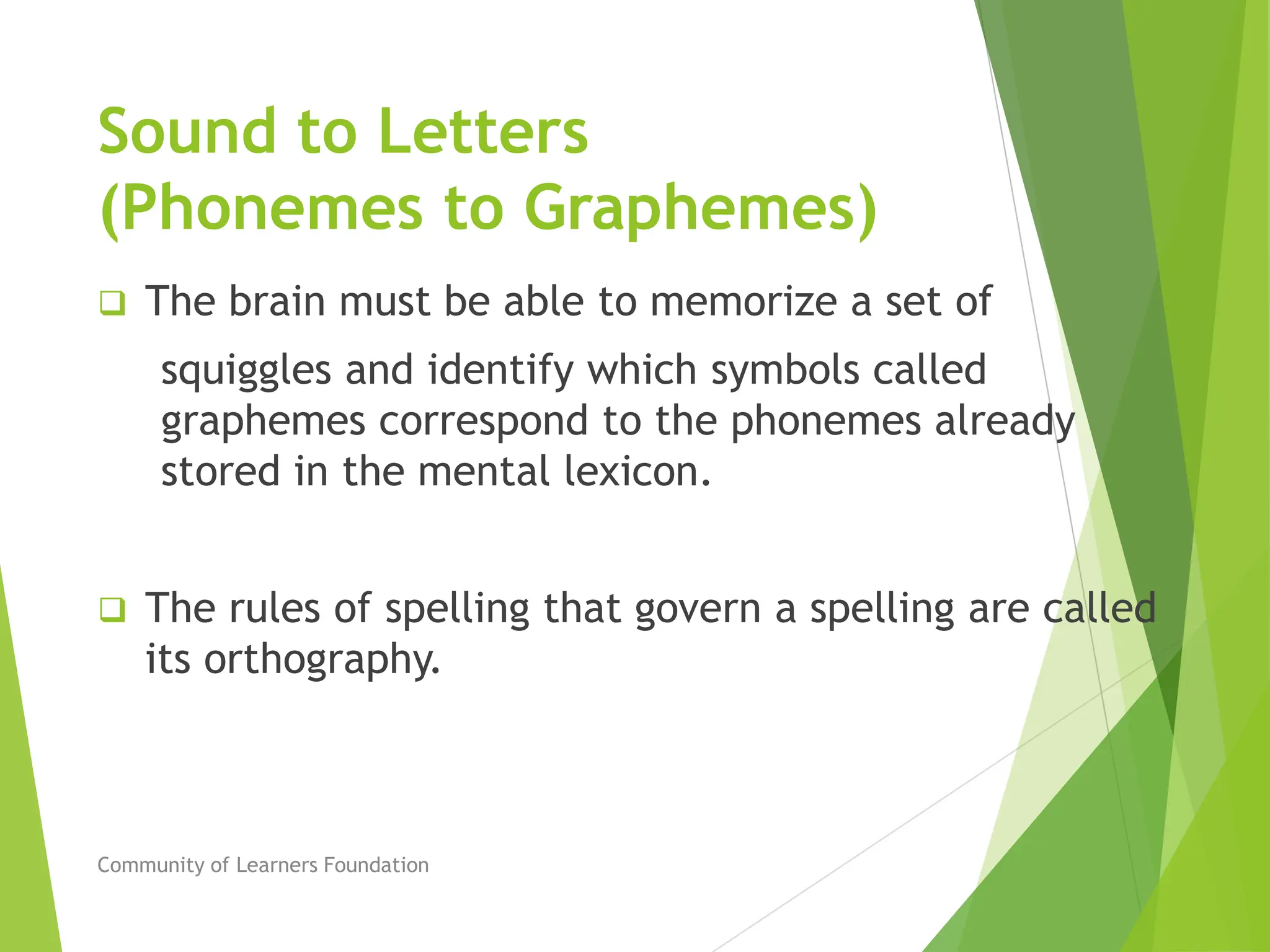 Sound to Letters
(Phonemes to Graphemes)
 The brain must be able to memorize a set of
squiggles and identify which symbols called
graphemes correspond to the phonemes already
stored in the mental lexicon.
 The rules of spelling that govern a spelling are called
its orthography.
Community of Learners Foundation
 