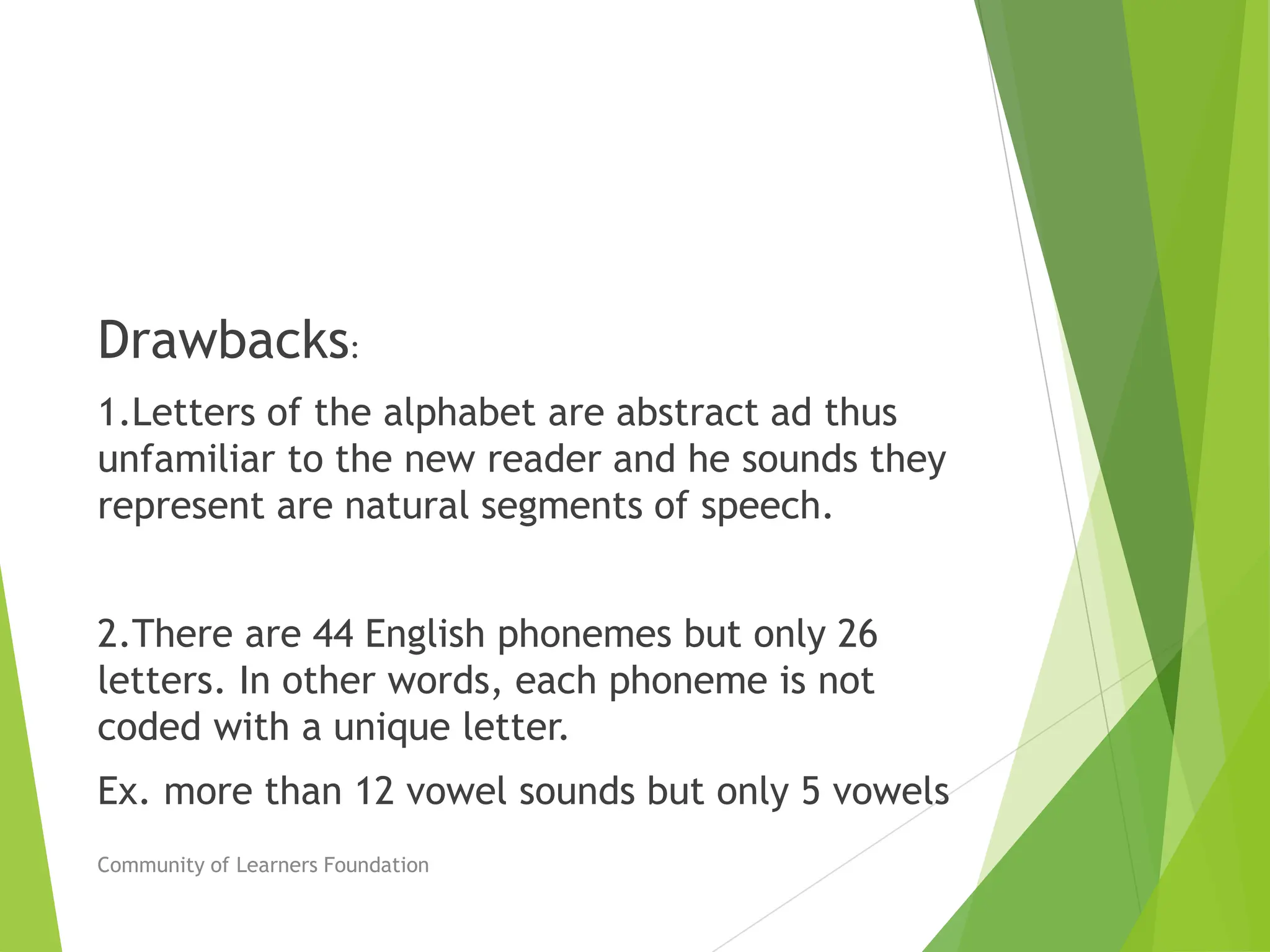 Drawbacks:
1.Letters of the alphabet are abstract ad thus
unfamiliar to the new reader and he sounds they
represent are natural segments of speech.
2.There are 44 English phonemes but only 26
letters. In other words, each phoneme is not
coded with a unique letter.
Ex. more than 12 vowel sounds but only 5 vowels
Community of Learners Foundation
 