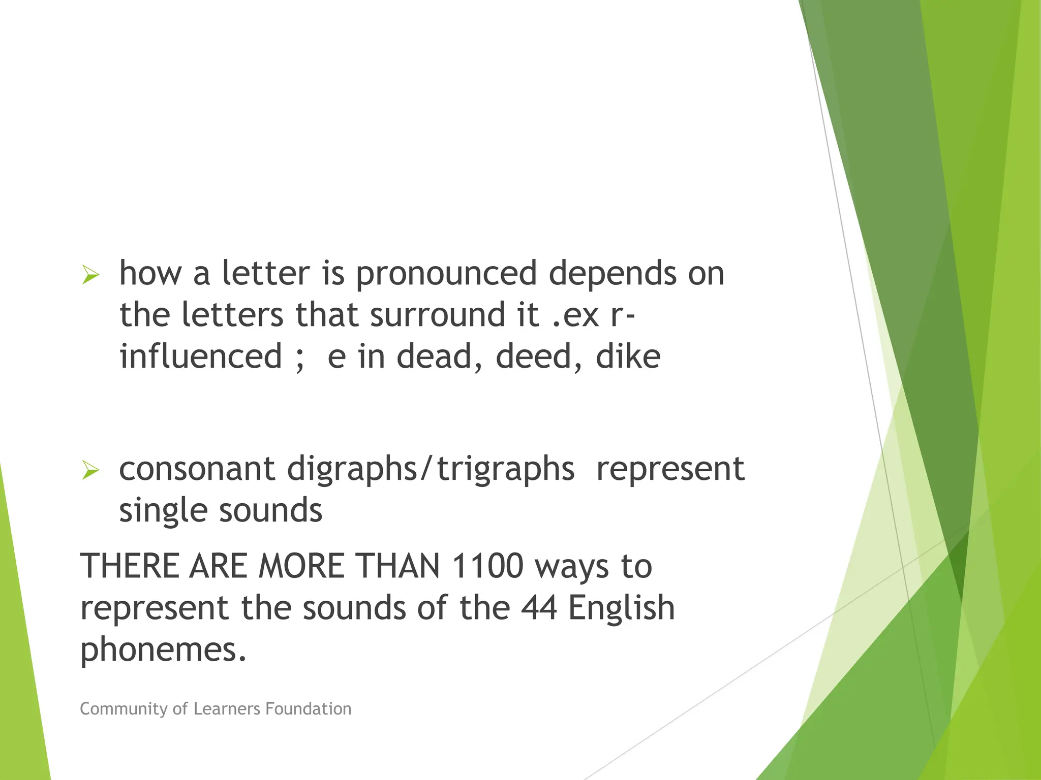  how a letter is pronounced depends on
the letters that surround it .ex r-
influenced ; e in dead, deed, dike
 consonant digraphs/trigraphs represent
single sounds
THERE ARE MORE THAN 1100 ways to
represent the sounds of the 44 English
phonemes.
Community of Learners Foundation
 