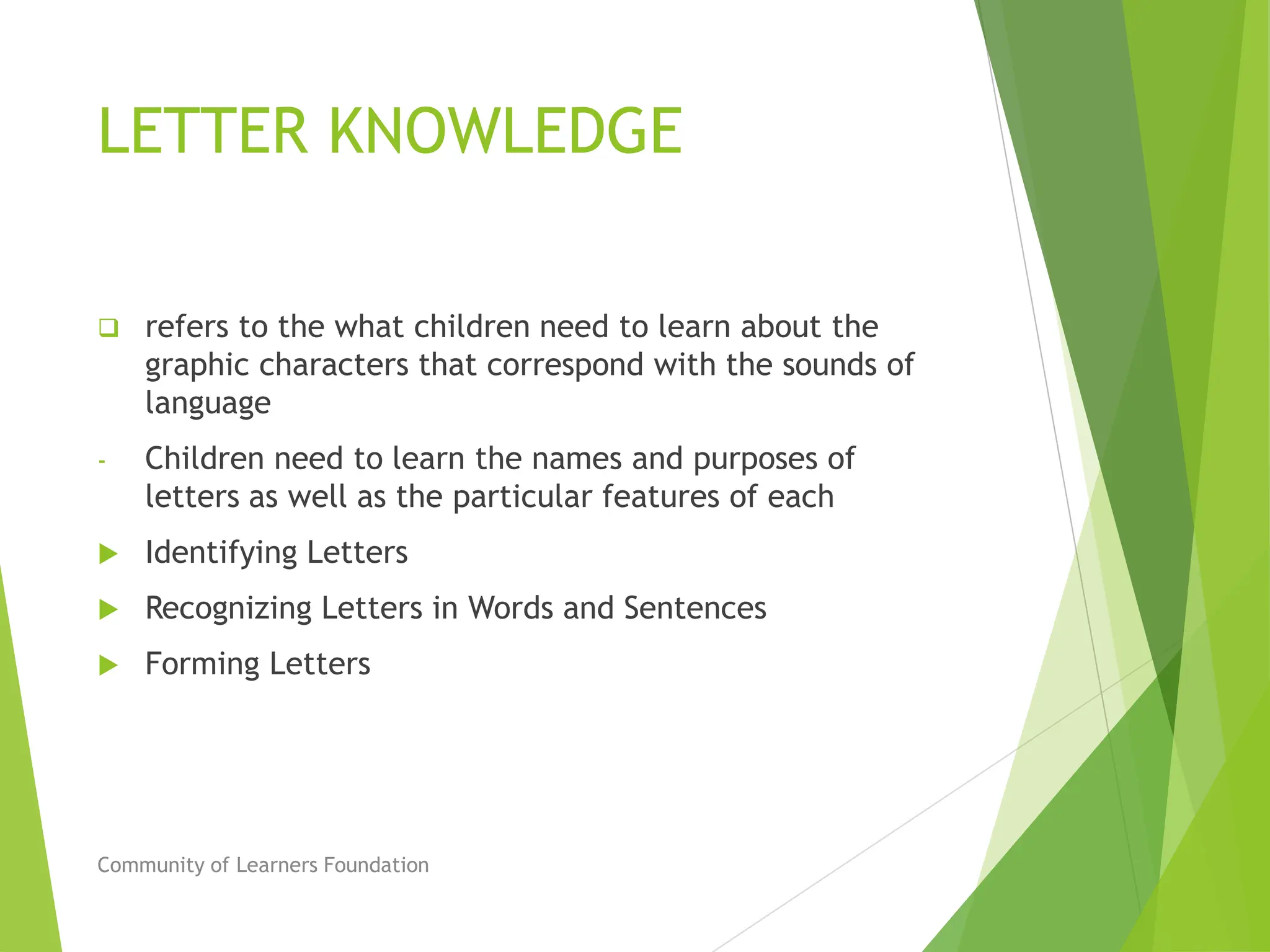 LETTER KNOWLEDGE
 refers to the what children need to learn about the
graphic characters that correspond with the sounds of
language
- Children need to learn the names and purposes of
letters as well as the particular features of each
 Identifying Letters
 Recognizing Letters in Words and Sentences
 Forming Letters
Community of Learners Foundation
 