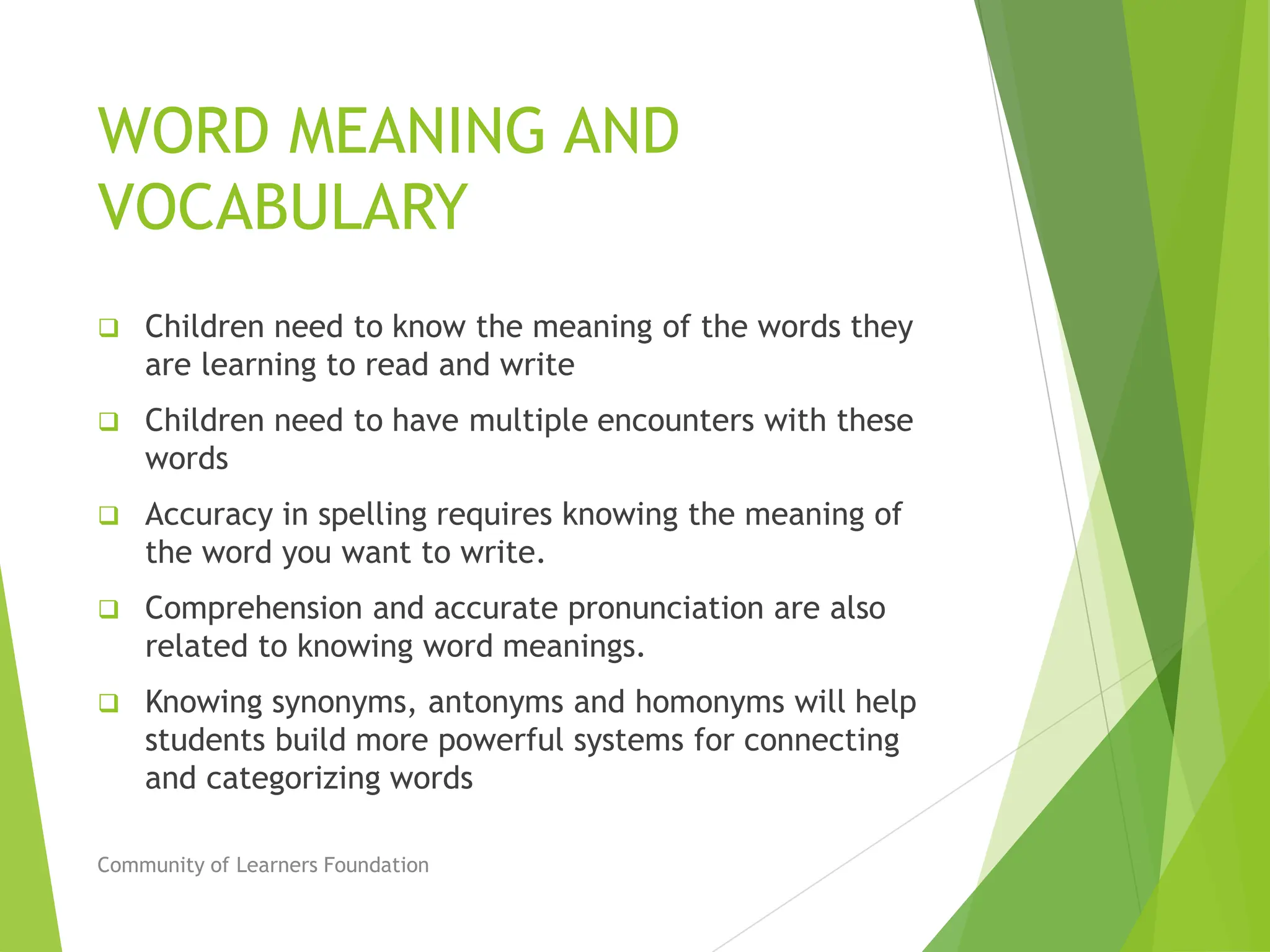 WORD MEANING AND
VOCABULARY
 Children need to know the meaning of the words they
are learning to read and write
 Children need to have multiple encounters with these
words
 Accuracy in spelling requires knowing the meaning of
the word you want to write.
 Comprehension and accurate pronunciation are also
related to knowing word meanings.
 Knowing synonyms, antonyms and homonyms will help
students build more powerful systems for connecting
and categorizing words
Community of Learners Foundation
 