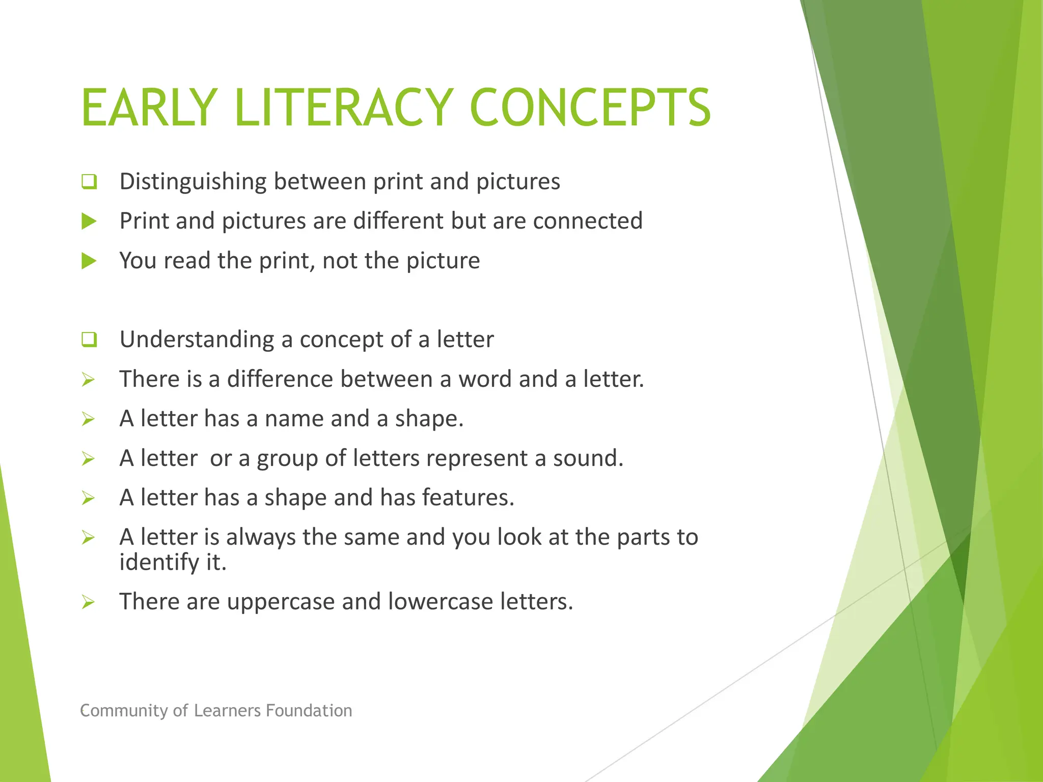 EARLY LITERACY CONCEPTS
 Distinguishing between print and pictures
 Print and pictures are different but are connected
 You read the print, not the picture
 Understanding a concept of a letter
 There is a difference between a word and a letter.
 A letter has a name and a shape.
 A letter or a group of letters represent a sound.
 A letter has a shape and has features.
 A letter is always the same and you look at the parts to
identify it.
 There are uppercase and lowercase letters.
 .
Community of Learners Foundation
 