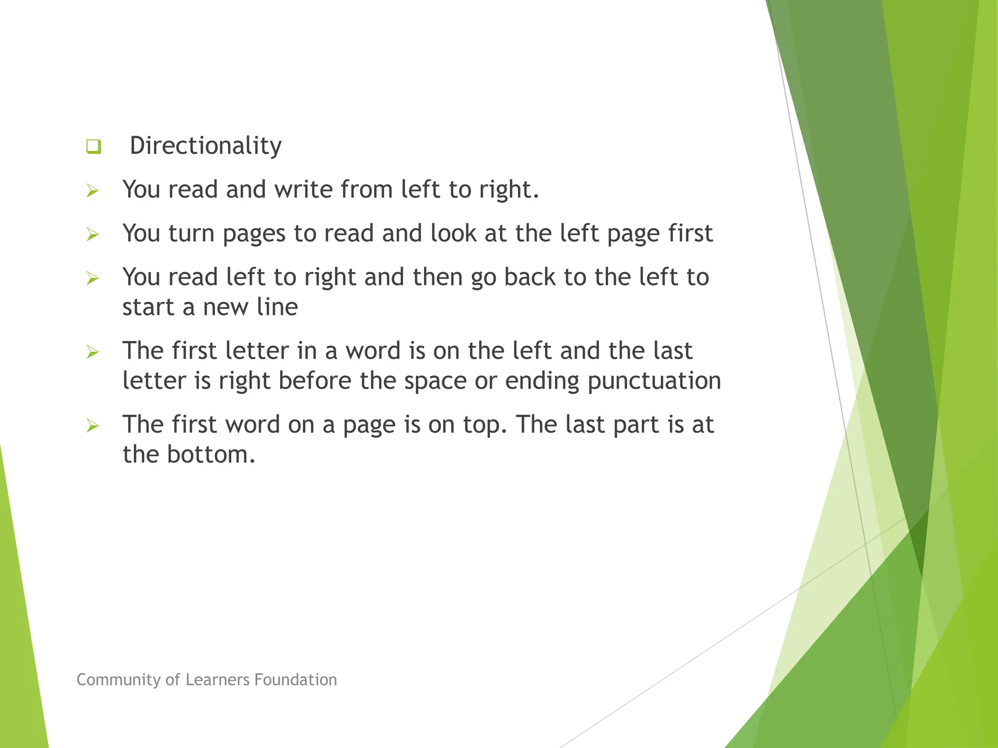  Directionality
 You read and write from left to right.
 You turn pages to read and look at the left page first
 You read left to right and then go back to the left to
start a new line
 The first letter in a word is on the left and the last
letter is right before the space or ending punctuation
 The first word on a page is on top. The last part is at
the bottom.
Community of Learners Foundation
 
