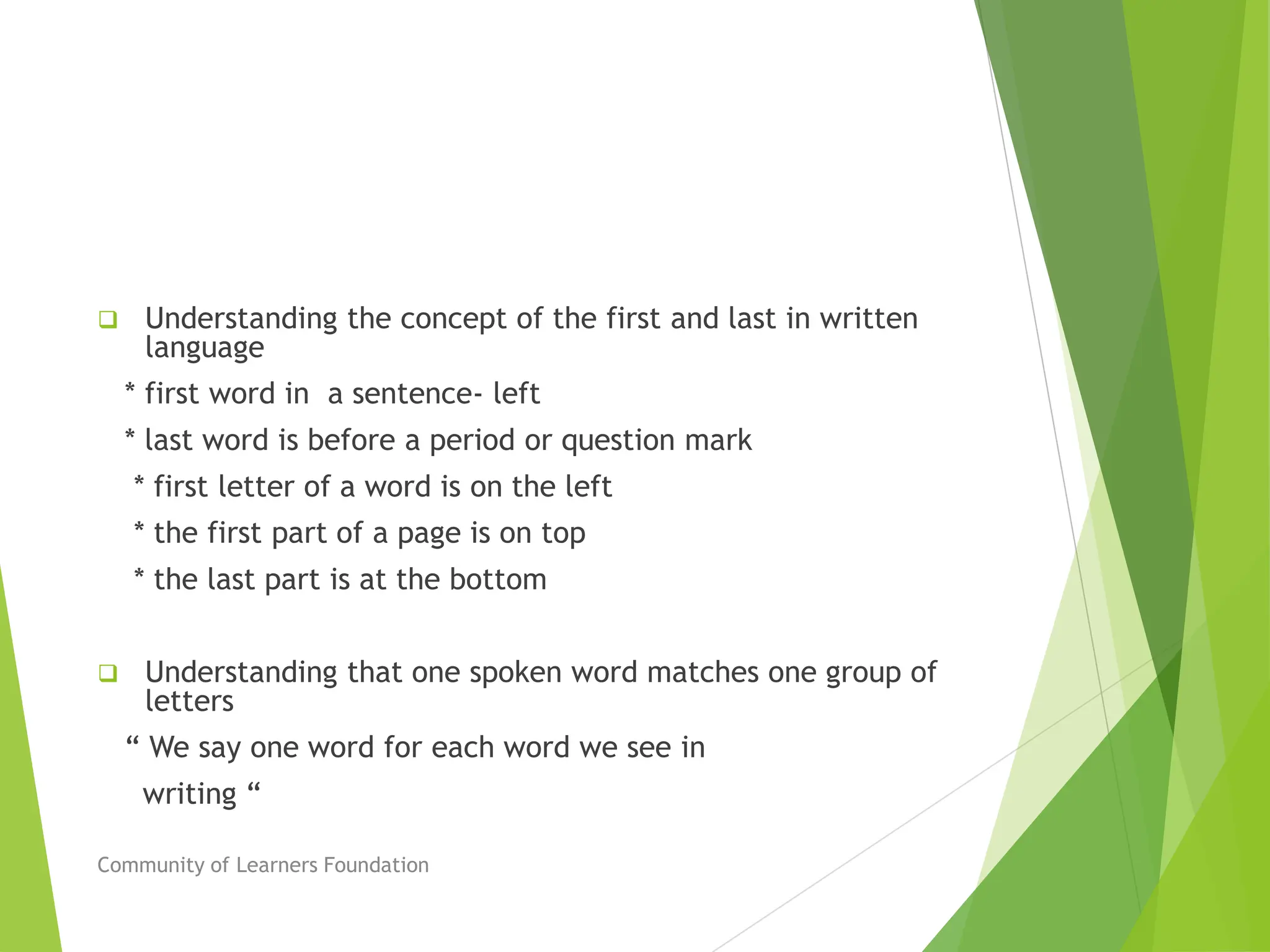  Understanding the concept of the first and last in written
language
* first word in a sentence- left
* last word is before a period or question mark
* first letter of a word is on the left
* the first part of a page is on top
* the last part is at the bottom
 Understanding that one spoken word matches one group of
letters
“ We say one word for each word we see in
writing “
Community of Learners Foundation
 