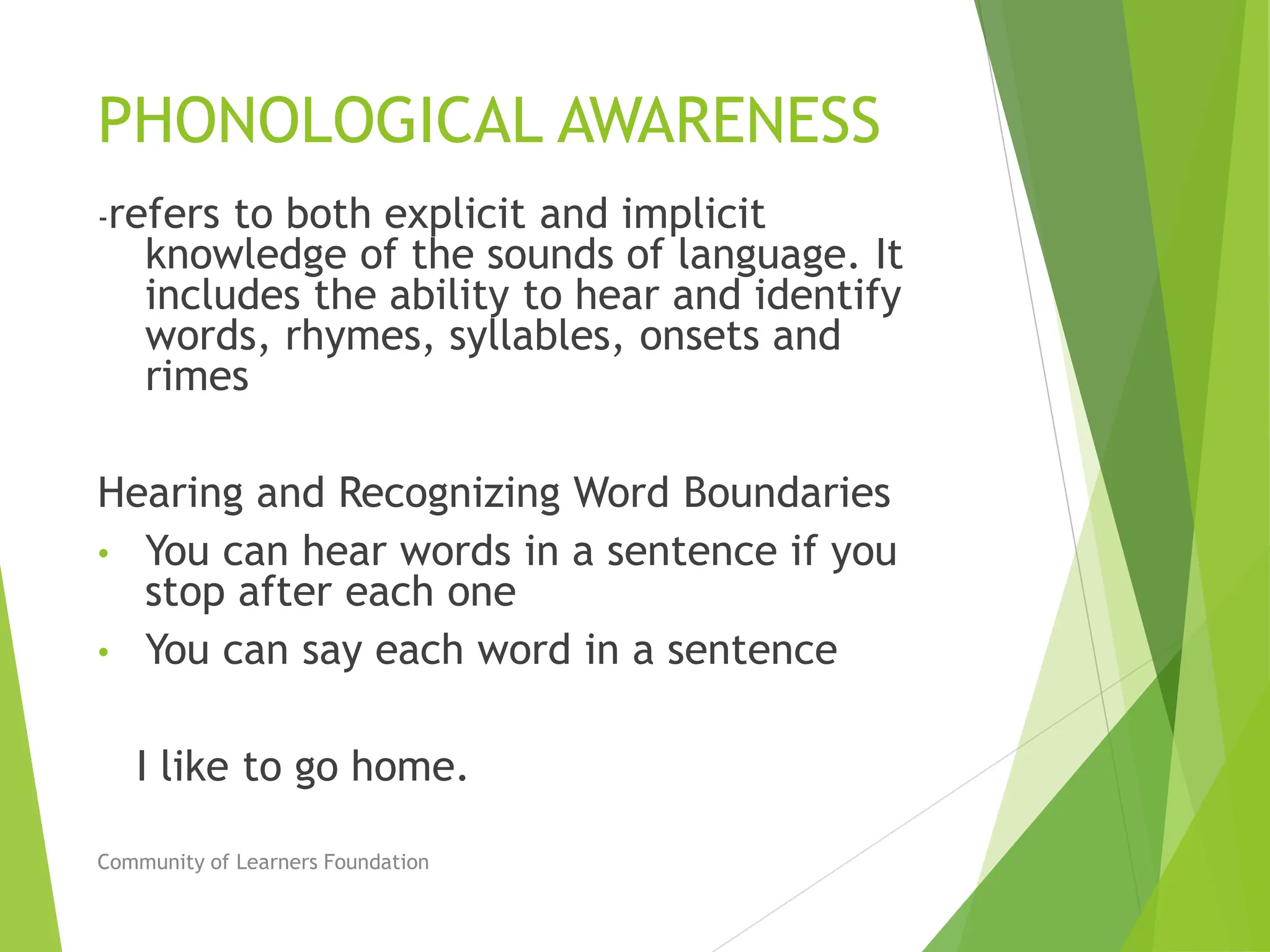 PHONOLOGICAL AWARENESS
-refers to both explicit and implicit
knowledge of the sounds of language. It
includes the ability to hear and identify
words, rhymes, syllables, onsets and
rimes
Hearing and Recognizing Word Boundaries
• You can hear words in a sentence if you
stop after each one
• You can say each word in a sentence
I like to go home.
Community of Learners Foundation
 