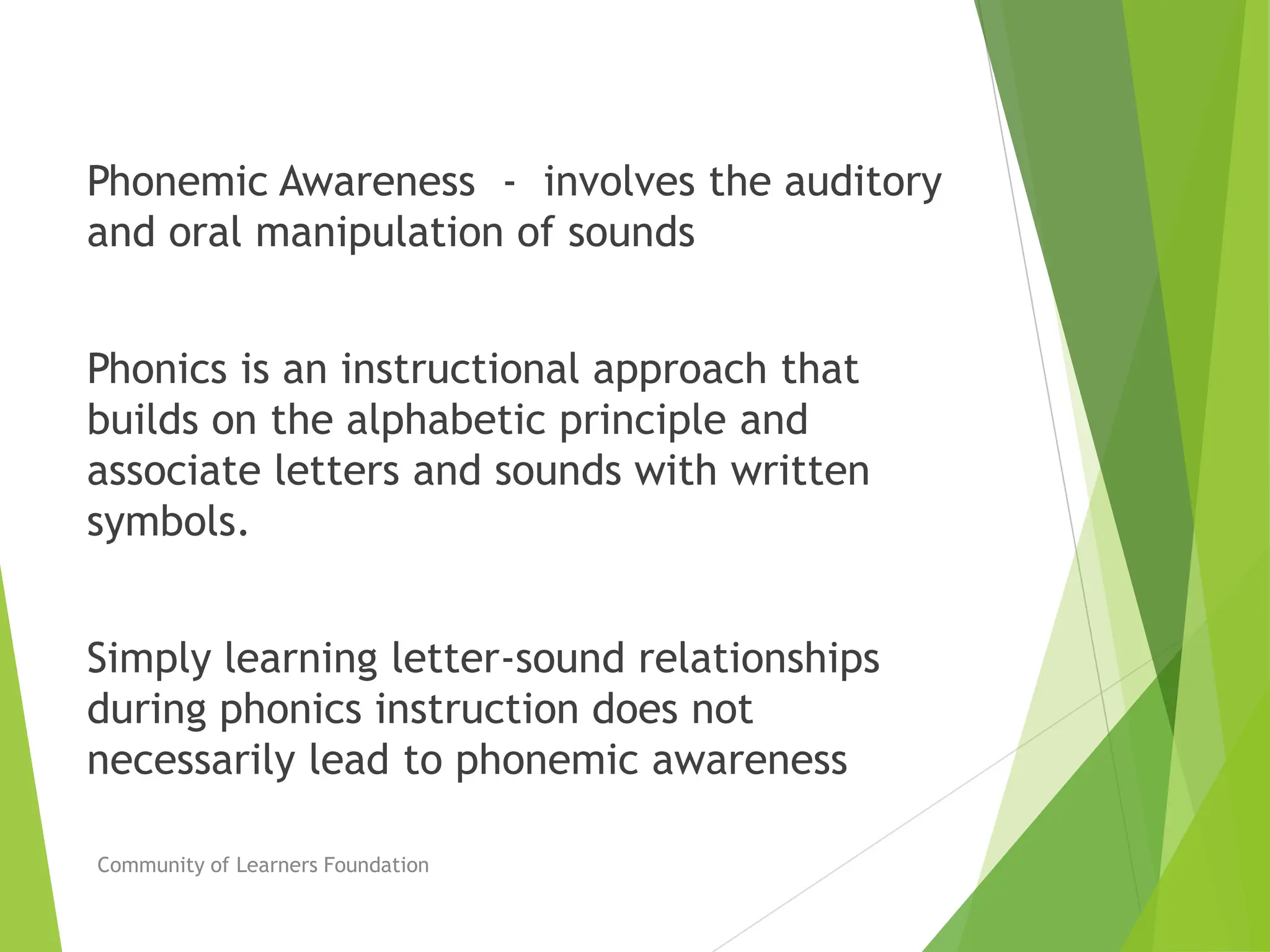 Phonemic Awareness - involves the auditory
and oral manipulation of sounds
Phonics is an instructional approach that
builds on the alphabetic principle and
associate letters and sounds with written
symbols.
Simply learning letter-sound relationships
during phonics instruction does not
necessarily lead to phonemic awareness
Community of Learners Foundation
 