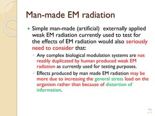 Man-made EM radiation 
Simple man-made (artificial) externally applied weak EM radiation currently used to test for the effects of EM radiation would also seriously need to consider that: 
◦Any complex biological modulation systems are not readily duplicated by human produced weak EM radiation as currently used for testing purposes. 
◦Effects produced by man made EM radiation may be more due to increasing the general stress load on the organism rather than because of distortion of information. 
Slid 
e 11 
 