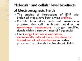 Molecular and cellular level bioeffects of Electromagnetic Fields 
ThestudiesofinteractionsofEMFwithbiologicalmediahavebeenalwaysartificial. 
Possibleinteractionswithcellmembranesproposedthatcellmembranescouldactasnon-linearresonatorsstronglyamplifiedsignalswithinanarrowrangeoffrequencies. 
Effect range from nerve excitations, electronically induced forces, the dielectric breakdown of cell membranes and other processes that directly involve electric fields. Slid 
e 14 
 