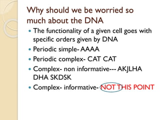 Why should we be worried so much about the DNA 
The functionality of a given cell goes with specific orders given by DNA 
Periodic simple-AAAA 
Periodic complex-CAT CAT 
Complex-non informative---AKJLHA DHA SKDSK 
Complex-informative-NOT THIS POINT  