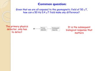 Primary 
detection 
Subsequent 
response 
MF 
Common question: 
Given that we are all exposed to the geomagnetic field of 50 mT, 
how can a 50 Hz 0.4 mT field make any difference? 
The primary physics 
detector, only has 
to detect 
It is the subsequent 
biological response that 
matters 
 