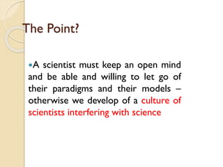 The Point? 
Ascientistmustkeepanopenmindandbeableandwillingtoletgooftheirparadigmsandtheirmodels– otherwisewedevelopofacultureofscientistsinterferingwithscience  