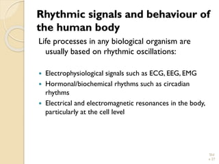 Rhythmic signals and behaviour of the human body 
Life processes in any biological organism are usually based on rhythmic oscillations: 
Electrophysiological signals such as ECG, EEG, EMG 
Hormonal/biochemical rhythms such as circadian rhythms 
Electrical and electromagnetic resonances in the body, particularly at the cell level 
Slid 
e 27 
 