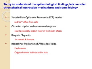 To try to understand the epidemiological findings, lets consider three physical interaction mechanisms and some biology 
So-called Ion Cyclotron Resonance (ICR) models 
and Ca2+efflux from cells 
Circadian rhythm and melatonin disruption 
could potentially explain many of the health effects 
Biogenic Magnetite 
in animals & humans 
Radical Pair Mechanism (RPM) at low fields 
Mechanisms 
Cryptochromes in birds and in man  
