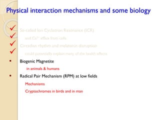 Physical interaction mechanisms and some biology 
 So-called Ion Cyclotron Resonance (ICR) 
 and Ca2+efflux from cells 
 Circadian rhythm and melatonin disruption 
 could potentially explain many of the health effects 
Biogenic Magnetite 
in animals & humans 
Radical Pair Mechanism (RPM) at low fields 
Mechanisms 
Cryptochromes in birds and in man  