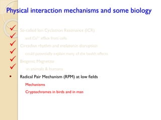 Physical interaction mechanisms and some biology 
 So-called Ion Cyclotron Resonance (ICR) 
 and Ca2+efflux from cells 
 Circadian rhythm and melatonin disruption 
 could potentially explain many of the health effects 
 Biogenic Magnetite 
 in animals & humans 
Radical Pair Mechanism (RPM) at low fields 
Mechanisms 
Cryptochromes in birds and in man  