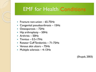 EMF for Health Conditions 
Fracture non-union –65-75Hz 
Congenital pseudoarthrosis –15Hz 
Osteoporosis –72Hz 
Hip arthroplasty –50Hz 
Arthritis –50Hz 
Tinnitus –0.5-17Hz 
Rotator Cuff Tendonitis –71-75Hz 
Venous skin ulcers –75Hz 
Multiple sclerosis –4-13Hz 
(Shupak, 2003)  