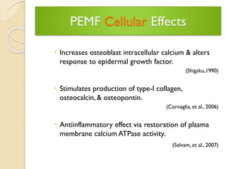 PEMF CellularEffects 
Increases osteoblast intracellular calcium & alters response to epidermal growth factor. 
(Shigaku,1990) 
Stimulates production of type-I collagen, osteocalcin, & osteopontin. 
(Cornaglia, et al., 2006) 
Antiinflammatory effect via restoration of plasma membrane calcium ATPase activity. 
(Selvam, et al., 2007)  