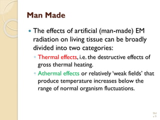 Man Made 
The effects of artificial (man-made) EM radiation on living tissue can be broadly divided into two categories: 
◦Thermal effects, i.e. the destructive effects of gross thermal heating. 
◦Athermaleffectsor relatively ‘weak fields’ that produce temperature increases below the range of normal organism fluctuations. Slid 
e 9 
 