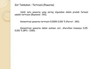 Zat Tambahan : Tartrazin (Pewarna)
Salah satu pewarna yang sering digunakan dalam produk farmasi
adalah tartrazin (Raymond : 193).
Konsentrasi pewarna tartrazin 0,0005-0,001 % (Parrot : 180).
Konsentrasi pewarna dalam sediaan cair, dilarutkan biasanya 0,050,001 % (RPS : 1289).

 