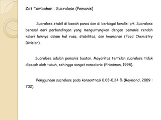 Zat Tambahan : Sucralose (Pemanis)
Sucralose stabil di bawah panas dan di berbagai kondisi pH. Sucralose
berasal dari perbandingan yang menguntungkan dengan pemanis rendah
kalori lainnya dalam hal rasa, stabilitas, dan keamanan (Food Chemistry

Division).

Sucralose adalah pemanis buatan. Mayoritas tertelan sucralose tidak
dipecah oleh tubuh, sehingga sangat noncaloric (Friedman, 1998).

Penggunaan sucralose pada konsentrasi 0,03-0,24 % (Raymond, 2009 :
702).

 