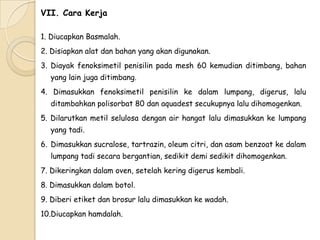 VII. Cara Kerja
1. Diucapkan Basmalah.
2. Disiapkan alat dan bahan yang akan digunakan.
3. Diayak fenoksimetil penisilin pada mesh 60 kemudian ditimbang, bahan
yang lain juga ditimbang.
4. Dimasukkan fenoksimetil penisilin ke dalam lumpang, digerus, lalu
ditambahkan polisorbat 80 dan aquadest secukupnya lalu dihomogenkan.
5. Dilarutkan metil selulosa dengan air hangat lalu dimasukkan ke lumpang
yang tadi.
6. Dimasukkan sucralose, tartrazin, oleum citri, dan asam benzoat ke dalam
lumpang tadi secara bergantian, sedikit demi sedikit dihomogenkan.
7. Dikeringkan dalam oven, setelah kering digerus kembali.
8. Dimasukkan dalam botol.
9. Diberi etiket dan brosur lalu dimasukkan ke wadah.
10.Diucapkan hamdalah.

 