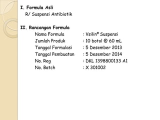 I. Formula Asli
R/ Suspensi Antibiotik
II. Rancangan Formula
Nama Formula
Jumlah Produk
Tanggal Formulasi
Tanggal Pembuatan
No. Reg
No. Batch

: Vsilin® Suspensi
: 10 botol @ 60 mL
: 5 Desember 2013
: 5 Desember 2014
: DKL 1398800133 A1
: X 301002

 