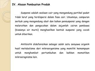IV. Alasan Pembuatan Produk
Suspensi adalah sediaan cair yang mengandung partikel padat
tidak larut yang terdispersi dalam fase cair. Umumnya, campuran
serbuk yang mengandung obat dan bahan pensuspensi yang dengan

melarutkan dan pengocokan dalam sejumlah cairan pembawa
(biasanya air murni) menghasilkan bentuk suspensi yang cocok
untuk diberikan.

Antibiotik didefenisikan sebagai salah satu senyawa organik
hasil metabolisme dari mikroorganisme yang memiliki kemampuan
untuk

menghambat

mikrooragnisme lain.

pertumbuhan

dan

bahkan

mematikan

 