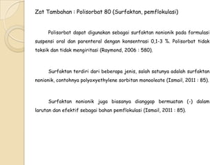 Zat Tambahan : Polisorbat 80 (Surfaktan, pemflokulasi)
Polisorbat dapat digunakan sebagai surfaktan nonionik pada formulasi
suspensi oral dan parenteral dengan konsentrasi 0,1-3 %. Polisorbat tidak
toksik dan tidak mengiritasi (Raymond, 2006 : 580).

Surfaktan terdiri dari beberapa jenis, salah satunya adalah surfaktan
nonionik, contohnya polyoxyethylene sorbitan monooleate (Ismail, 2011 : 85).

Surfaktan nonionik juga biasanya dianggap bermuatan (-) dalam
larutan dan efektif sebagai bahan pemflokulasi (Ismail, 2011 : 85).

 