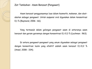Zat Tambahan : Asam Benzoat (Pengawet)
Asam benzoat penggunaannya luas dalam kosmetik, makanan, dan obatobatan sebagai pengawet. Untuk suspensi oral digunakan dalam konsentrasi
0,1 % (Raymond, 2006 : 66).

Yang termasuk dalam golongan pengawet asam di antaranya asam
benzoat dan garam-garamnya dengan konsentrasi 0,1-0,3 % (Lachman : 963).

Di antara pengawet-pengawet yang umum digunakan sebagai pengawet
dengan konsentrasi lazim yang efektif adalah asam benzoat 0,1-0,2 %
(Ansel, 2008 : 334).

 