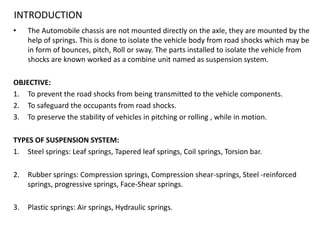 INTRODUCTION
• The Automobile chassis are not mounted directly on the axle, they are mounted by the
help of springs. This is done to isolate the vehicle body from road shocks which may be
in form of bounces, pitch, Roll or sway. The parts installed to isolate the vehicle from
shocks are known worked as a combine unit named as suspension system.
OBJECTIVE:
1. To prevent the road shocks from being transmitted to the vehicle components.
2. To safeguard the occupants from road shocks.
3. To preserve the stability of vehicles in pitching or rolling , while in motion.
TYPES OF SUSPENSION SYSTEM:
1. Steel springs: Leaf springs, Tapered leaf springs, Coil springs, Torsion bar.
2. Rubber springs: Compression springs, Compression shear-springs, Steel -reinforced
springs, progressive springs, Face-Shear springs.
3. Plastic springs: Air springs, Hydraulic springs.
 