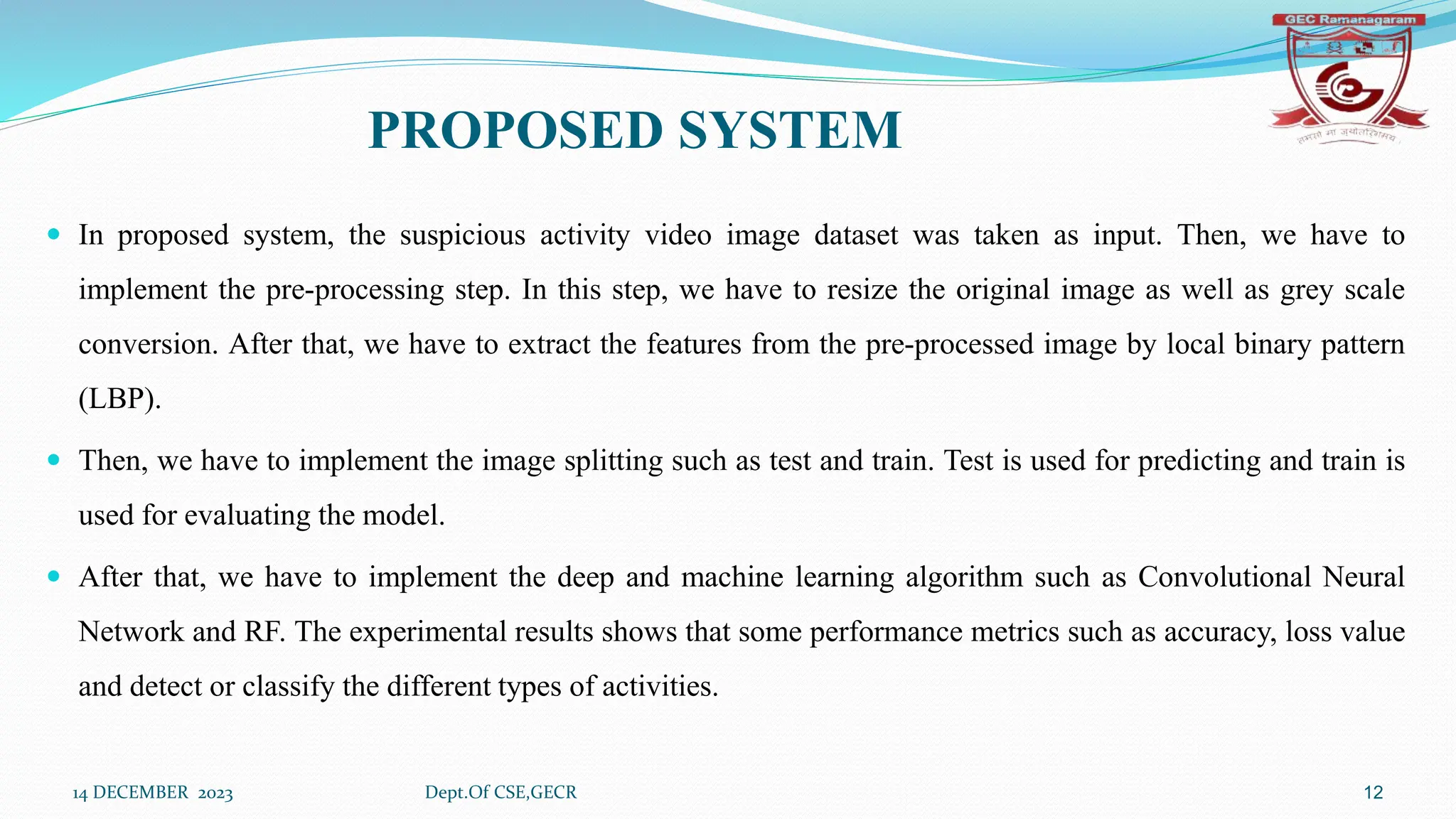 PROPOSED SYSTEM
 In proposed system, the suspicious activity video image dataset was taken as input. Then, we have to
implement the pre-processing step. In this step, we have to resize the original image as well as grey scale
conversion. After that, we have to extract the features from the pre-processed image by local binary pattern
(LBP).
 Then, we have to implement the image splitting such as test and train. Test is used for predicting and train is
used for evaluating the model.
 After that, we have to implement the deep and machine learning algorithm such as Convolutional Neural
Network and RF. The experimental results shows that some performance metrics such as accuracy, loss value
and detect or classify the different types of activities.
14 DECEMBER 2023 Dept.Of CSE,GECR 12
 