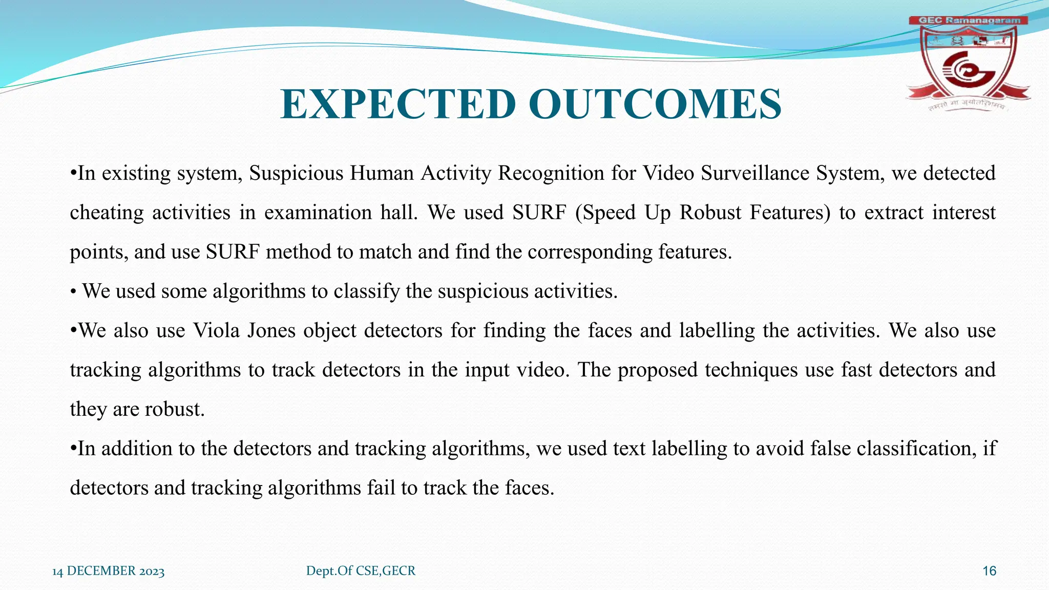 14 DECEMBER 2023 Dept.Of CSE,GECR 16
EXPECTED OUTCOMES
•In existing system, Suspicious Human Activity Recognition for Video Surveillance System, we detected
cheating activities in examination hall. We used SURF (Speed Up Robust Features) to extract interest
points, and use SURF method to match and find the corresponding features.
• We used some algorithms to classify the suspicious activities.
•We also use Viola Jones object detectors for finding the faces and labelling the activities. We also use
tracking algorithms to track detectors in the input video. The proposed techniques use fast detectors and
they are robust.
•In addition to the detectors and tracking algorithms, we used text labelling to avoid false classification, if
detectors and tracking algorithms fail to track the faces.
 