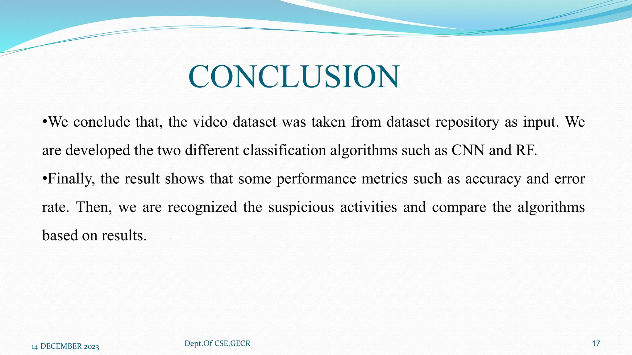 CONCLUSION
14 DECEMBER 2023 Dept.Of CSE,GECR 17
•We conclude that, the video dataset was taken from dataset repository as input. We
are developed the two different classification algorithms such as CNN and RF.
•Finally, the result shows that some performance metrics such as accuracy and error
rate. Then, we are recognized the suspicious activities and compare the algorithms
based on results.
 