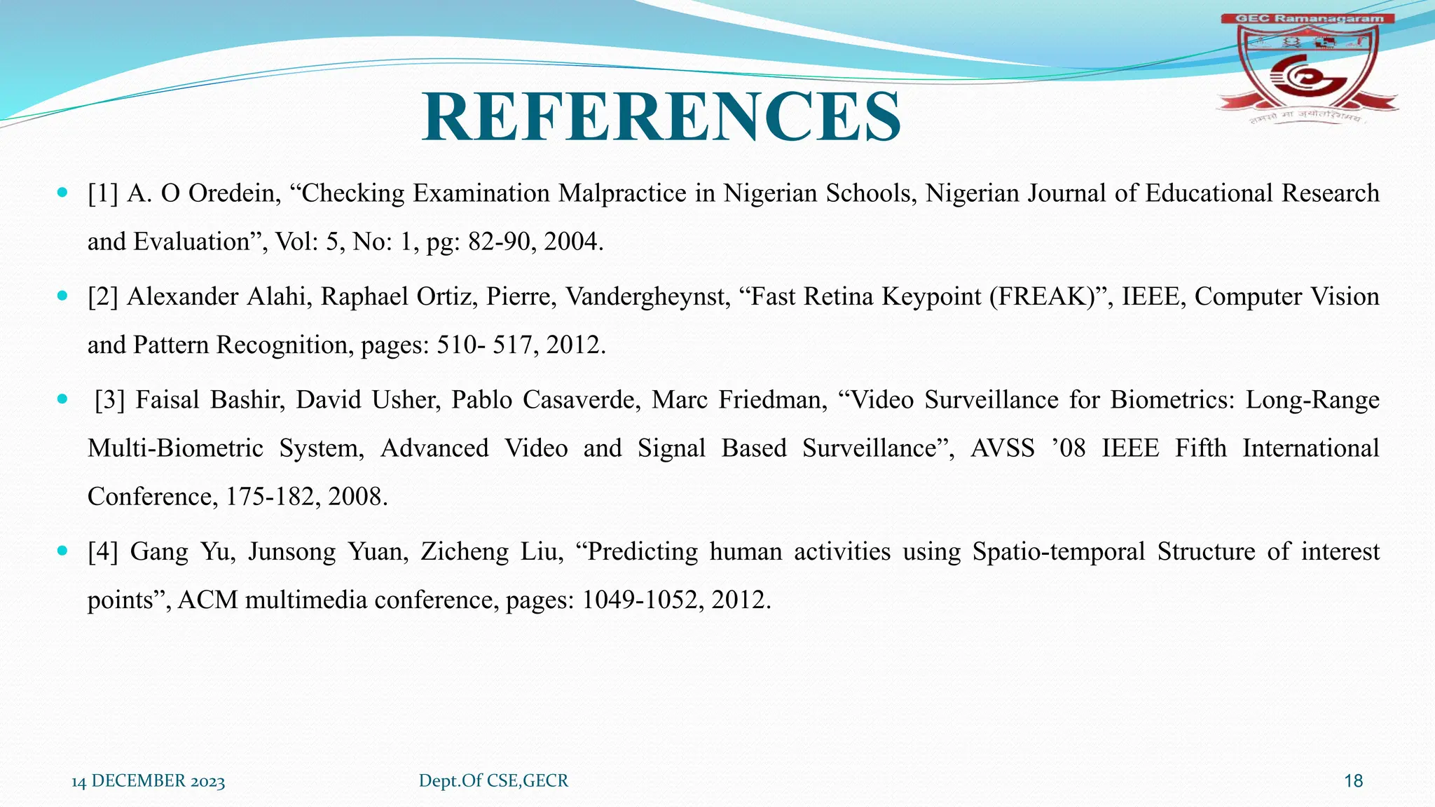 REFERENCES
 [1] A. O Oredein, “Checking Examination Malpractice in Nigerian Schools, Nigerian Journal of Educational Research
and Evaluation”, Vol: 5, No: 1, pg: 82-90, 2004.
 [2] Alexander Alahi, Raphael Ortiz, Pierre, Vandergheynst, “Fast Retina Keypoint (FREAK)”, IEEE, Computer Vision
and Pattern Recognition, pages: 510- 517, 2012.
 [3] Faisal Bashir, David Usher, Pablo Casaverde, Marc Friedman, “Video Surveillance for Biometrics: Long-Range
Multi-Biometric System, Advanced Video and Signal Based Surveillance”, AVSS ’08 IEEE Fifth International
Conference, 175-182, 2008.
 [4] Gang Yu, Junsong Yuan, Zicheng Liu, “Predicting human activities using Spatio-temporal Structure of interest
points”, ACM multimedia conference, pages: 1049-1052, 2012.
14 DECEMBER 2023 Dept.Of CSE,GECR 18
 