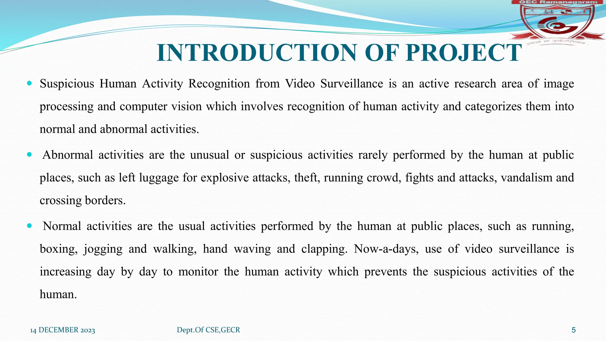 INTRODUCTION OF PROJECT
 Suspicious Human Activity Recognition from Video Surveillance is an active research area of image
processing and computer vision which involves recognition of human activity and categorizes them into
normal and abnormal activities.
 Abnormal activities are the unusual or suspicious activities rarely performed by the human at public
places, such as left luggage for explosive attacks, theft, running crowd, fights and attacks, vandalism and
crossing borders.
 Normal activities are the usual activities performed by the human at public places, such as running,
boxing, jogging and walking, hand waving and clapping. Now-a-days, use of video surveillance is
increasing day by day to monitor the human activity which prevents the suspicious activities of the
human.
14 DECEMBER 2023 Dept.Of CSE,GECR 5
 