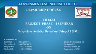 Carried out by:
Likhitha S (1GG20CS015)
Navyashree P (1GG20CS023)
Pragathi G S (1GG21CS414)
Sindhu K L (1GG21CS419)
DEPARTMENT OF CSE
VII SEM
PROJECT PHASE – I SEMINAR
ON
Suspicious Activity Detection Using-AI &ML
Under the Guidence of:
Dr. Vasanth G
Professor and HOD
Department of CSE
1
GOVERNMENT ENGINEERING COLLEGE
 
