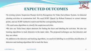 14 DECEMBER 2023 Dept.Of CSE,GECR 16
EXPECTED OUTCOMES
•In existing system, Suspicious Human Activity Recognition for Video Surveillance System, we detected
cheating activities in examination hall. We used SURF (Speed Up Robust Features) to extract interest
points, and use SURF method to match and find the corresponding features.
• We used some algorithms to classify the suspicious activities.
•We also use Viola Jones object detectors for finding the faces and labelling the activities. We also use
tracking algorithms to track detectors in the input video. The proposed techniques use fast detectors and
they are robust.
•In addition to the detectors and tracking algorithms, we used text labelling to avoid false classification, if
detectors and tracking algorithms fail to track the faces.
 