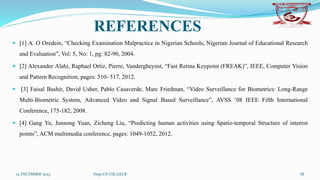 REFERENCES
 [1] A. O Oredein, “Checking Examination Malpractice in Nigerian Schools, Nigerian Journal of Educational Research
and Evaluation”, Vol: 5, No: 1, pg: 82-90, 2004.
 [2] Alexander Alahi, Raphael Ortiz, Pierre, Vandergheynst, “Fast Retina Keypoint (FREAK)”, IEEE, Computer Vision
and Pattern Recognition, pages: 510- 517, 2012.
 [3] Faisal Bashir, David Usher, Pablo Casaverde, Marc Friedman, “Video Surveillance for Biometrics: Long-Range
Multi-Biometric System, Advanced Video and Signal Based Surveillance”, AVSS ’08 IEEE Fifth International
Conference, 175-182, 2008.
 [4] Gang Yu, Junsong Yuan, Zicheng Liu, “Predicting human activities using Spatio-temporal Structure of interest
points”, ACM multimedia conference, pages: 1049-1052, 2012.
14 DECEMBER 2023 Dept.Of CSE,GECR 18
 