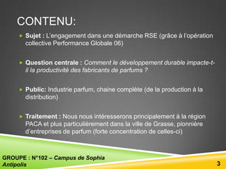 CONTENU:
 Sujet : L’engagement dans une démarche RSE (grâce à l’opération

collective Performance Globale 06)
 Question centrale : Comment le développement durable impacte-t-

il la productivité des fabricants de parfums ?
 Public: Industrie parfum, chaine complète (de la production à la

distribution)
 Traitement : Nous nous intéresserons principalement à la région

PACA et plus particulièrement dans la ville de Grasse, pionnière
d’entreprises de parfum (forte concentration de celles-ci)

GROUPE : N°102 – Campus de Sophia
Antipolis

3

 
