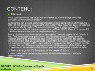 CONTENU:
 Résumé :
Nous commencerons par situer notre contexte de manière large avec des
questions ouvertes (micro-trottoir)
En faisant le lien avec le parfum (connaissance de la composition, chimique, bio ?)
et le DD (les personnes connaissent-elles le DD ? Que Prennent ils en compte lors
de leurs achats de parfum ? Leur comportement est il influencé par les
engagements de leurs marques de parfums préférés (RSE). C’est à ce moment là
que nous ferons le lien avec notre problématique.
Pour y répondre nous interviewerons l’entreprise familiale depuis 1930 Courrin &
Fils, TPE, composée de 6 personnes, et spécialisée dans la distribution de
matières premières aromatiques pour les industries du parfum et des arômes
alimentaires. En effet, elle a remporté le prix RSE 2013 de la région PACA grâce à
leur engagement dans le DD. Leurs actions principales ont été la prise en compte
des attentes des différentes parties prenantes de l’entreprise et de finaliser les
procédures en termes de qualité, d’environnement, de législation et de sécurité.
(= Performance global 06) Et reparler de leurs objectifs futurs
A la fin, parler aussi des consommations alimentaires (lien avec l’industrie
agroalimentaire)

GROUPE : N°102 – Campus de Sophia
Antipolis

4

 