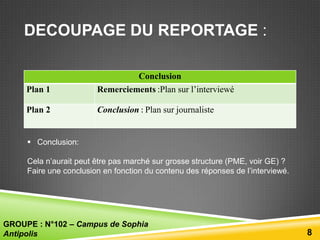 DECOUPAGE DU REPORTAGE :

Plan 1

Conclusion
Remerciements :Plan sur l’interviewé

Plan 2

Conclusion : Plan sur journaliste

 Conclusion:
Cela n’aurait peut être pas marché sur grosse structure (PME, voir GE) ?
Faire une conclusion en fonction du contenu des réponses de l’interviewé.

GROUPE : N°102 – Campus de Sophia
Antipolis

8

 