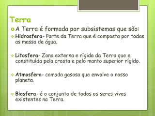 Terra
A   Terra é formada por subsistemas que são:
 Hidrosfera-Parte da Terra que é composta por todas
 as massa de água.

 Litosfera-Zona externa e rígida da Terra que e
 constituída pela crosta e pelo manto superior rígido.

 Atmosfera-    camada gasosa que envolve o nosso
 planeta.

 Biosfera-é o conjunto de todos os seres vivos
 existentes na Terra.
 